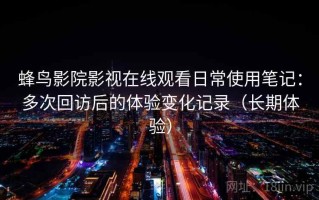 蜂鸟影院影视在线观看日常使用笔记：多次回访后的体验变化记录（长期体验）