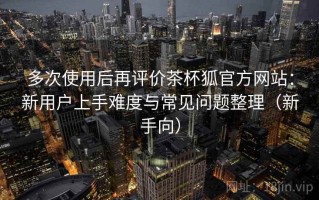 多次使用后再评价茶杯狐官方网站：新用户上手难度与常见问题整理（新手向）