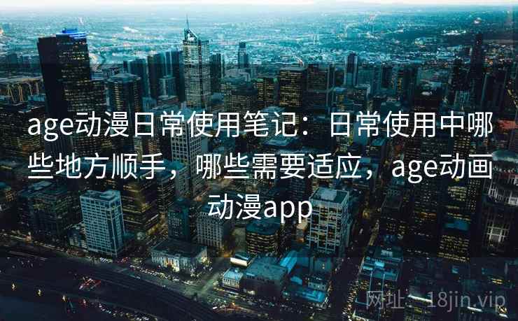 age动漫日常使用笔记：日常使用中哪些地方顺手，哪些需要适应，age动画动漫app