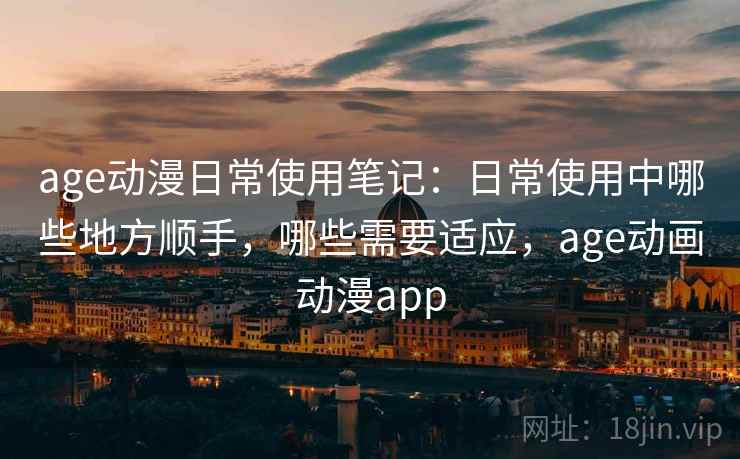 age动漫日常使用笔记：日常使用中哪些地方顺手，哪些需要适应，age动画动漫app