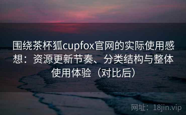 围绕茶杯狐cupfox官网的实际使用感想：资源更新节奏、分类结构与整体使用体验（对比后）