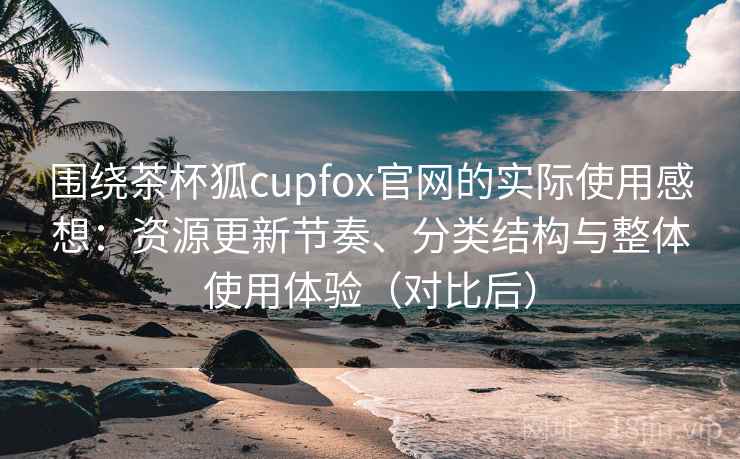 围绕茶杯狐cupfox官网的实际使用感想：资源更新节奏、分类结构与整体使用体验（对比后）
