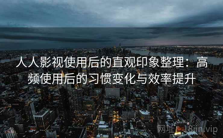 人人影视使用后的直观印象整理：高频使用后的习惯变化与效率提升